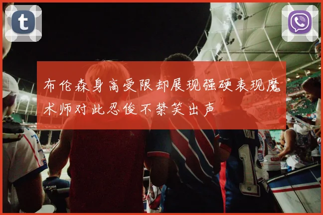 布伦森身高受限却展现强硬表现魔术师对此忍俊不禁笑出声