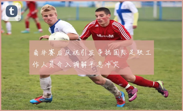 南非赛后庆祝引发争执国际足联工作人员介入调解平息冲突