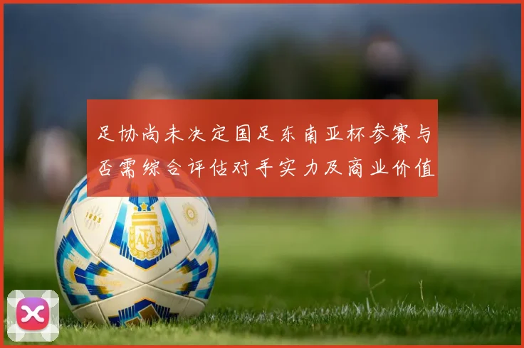 足协尚未决定国足东南亚杯参赛与否需综合评估对手实力及商业价值