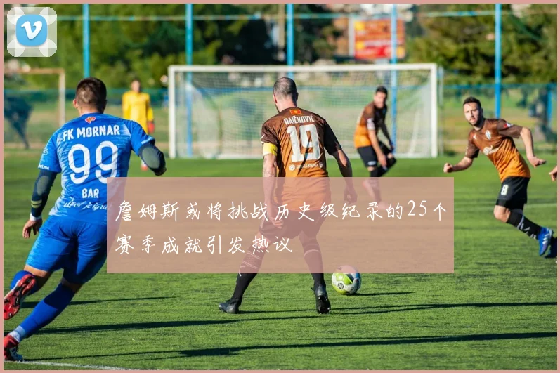 詹姆斯或将挑战历史级纪录的25个赛季成就引发热议