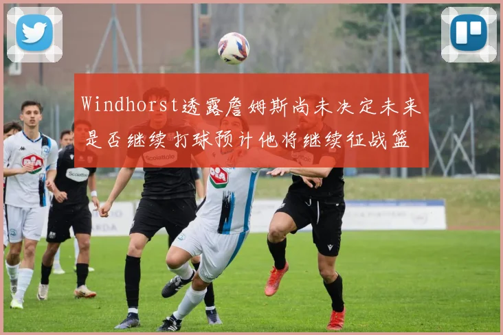 Windhorst透露詹姆斯尚未决定未来是否继续打球预计他将继续征战篮球赛场