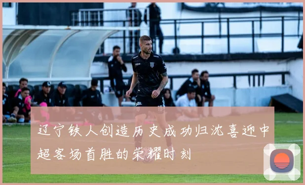辽宁铁人创造历史成功归沈喜迎中超客场首胜的荣耀时刻