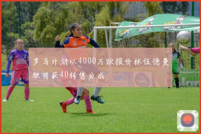 罗马计划以4000万欧报价林伍德曼联将获40转售分成