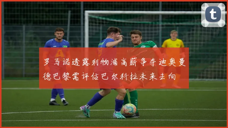 罗马诺透露利物浦高薪争夺迪奥曼德巴黎需评估巴尔科拉未来去向