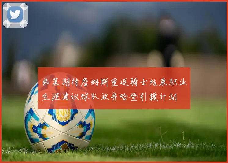 弗莱期待詹姆斯重返骑士结束职业生涯建议球队放弃哈登引援计划